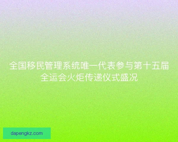全国移民管理系统唯一代表参与第十五届全运会火炬传递仪式盛况