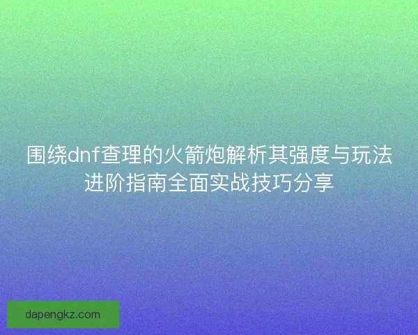 围绕dnf查理的火箭炮解析其强度与玩法进阶指南全面实战技巧分享