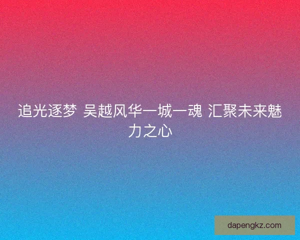 追光逐梦 吴越风华一城一魂 汇聚未来魅力之心