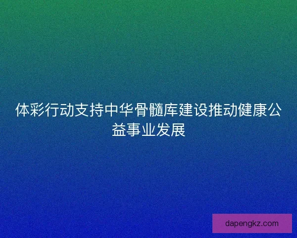 体彩行动支持中华骨髓库建设推动健康公益事业发展