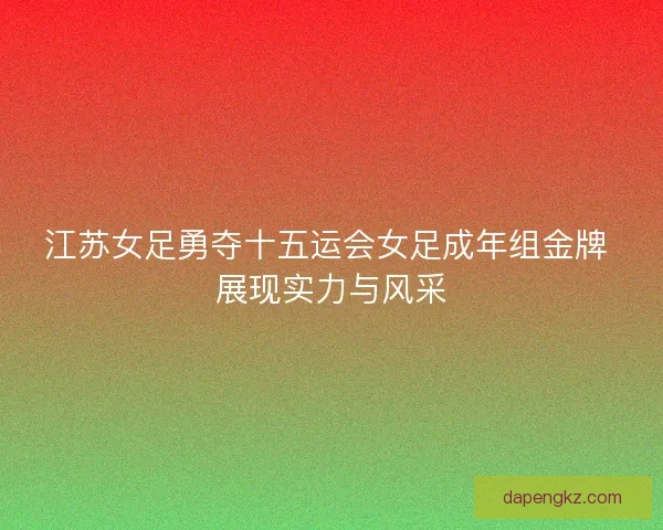 江苏女足勇夺十五运会女足成年组金牌 展现实力与风采