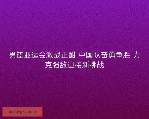 男篮亚运会激战正酣 中国队奋勇争胜 力克强敌迎接新挑战