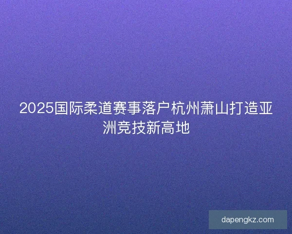 2025国际柔道赛事落户杭州萧山打造亚洲竞技新高地