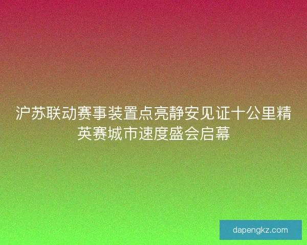 沪苏联动赛事装置点亮静安见证十公里精英赛城市速度盛会启幕