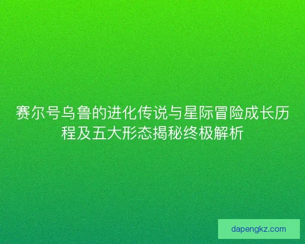 赛尔号乌鲁的进化传说与星际冒险成长历程及五大形态揭秘终极解析