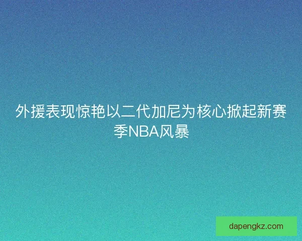 外援表现惊艳以二代加尼为核心掀起新赛季NBA风暴 外援表现惊艳以二代加尼为核心掀起新赛季NBA风暴