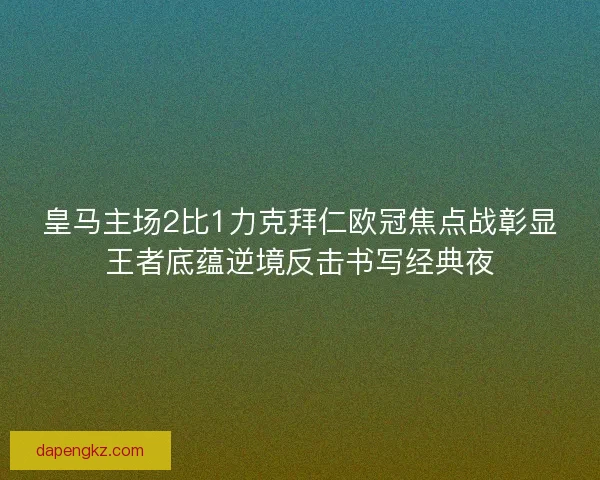 皇马主场2比1力克拜仁欧冠焦点战彰显王者底蕴逆境反击书写经典夜