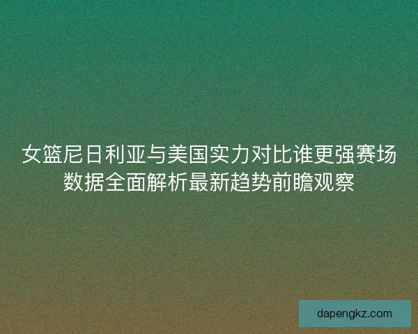 女篮尼日利亚与美国实力对比谁更强赛场数据全面解析最新趋势前瞻观察