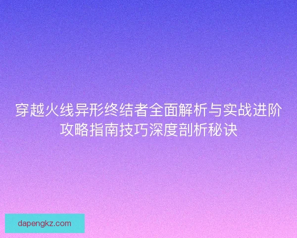 穿越火线异形终结者全面解析与实战进阶攻略指南技巧深度剖析秘诀 穿越火线异形终结者全面解析与实战进阶攻略指南技巧深度剖析秘诀