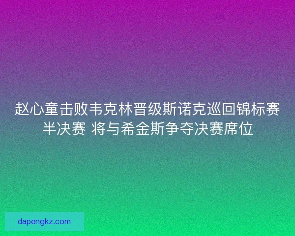 赵心童击败韦克林晋级斯诺克巡回锦标赛半决赛 将与希金斯争夺决赛席位
