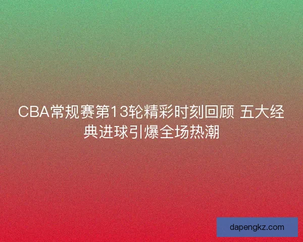 CBA常规赛第13轮精彩时刻回顾 五大经典进球引爆全场热潮