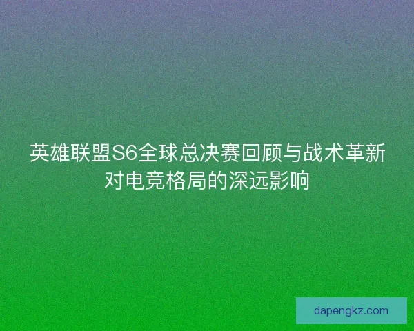 英雄联盟S6全球总决赛回顾与战术革新对电竞格局的深远影响 英雄联盟S6全球总决赛回顾与战术革新对电竞格局的深远影响