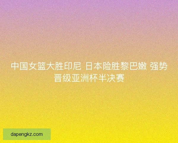 中国女篮大胜印尼 日本险胜黎巴嫩 强势晋级亚洲杯半决赛