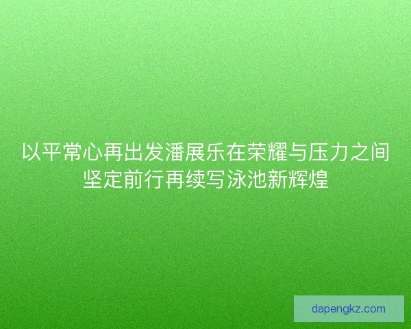 以平常心再出发潘展乐在荣耀与压力之间坚定前行再续写泳池新辉煌