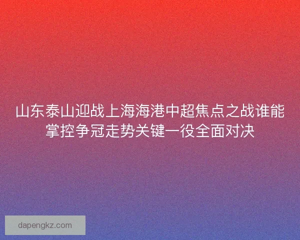 山东泰山迎战上海海港中超焦点之战谁能掌控争冠走势关键一役全面对决